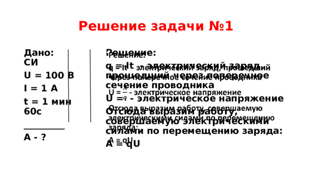 Решение задачи №1 Дано: СИ Решение:   U = 100 В q = It - электрический заряд, прошедший через поперечное сечение проводника I = 1 А U = - электрическое напряжение t = 1 мин 60с Отсюда выразим работу, совершаемую электрическими силами по перемещению заряда: _________ А = qU A - ? 