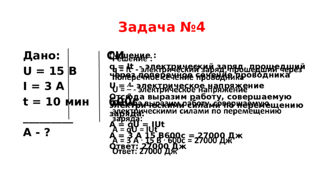 Задача №4 Дано: СИ U = 15 В I = 3 А t = 10 мин 600с _________ A - ?   Решение : q = It - электрический заряд, прошедший через поперечное сечение проводника U = - электрическое напряжение Отсюда выразим работу, совершаемую электрическими силами по перемещению заряда: А = qU = IUt A = 3 А 15 В600с = 27000 Дж Ответ: 27000 Дж   