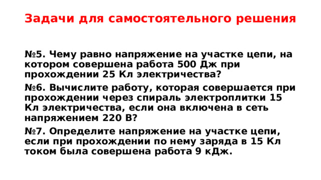 Задачи для самостоятельного решения № 5. Чему равно напряжение на участке цепи, на котором совершена работа 500 Дж при прохождении 25 Кл электричества? № 6. Вычислите работу, которая совершается при прохождении через спираль электроплитки 15 Кл электричества, если она включена в сеть напряжением 220 В? № 7. Определите напряжение на участке цепи, если при прохождении по нему заряда в 15 Кл током была совершена работа 9 кДж. 