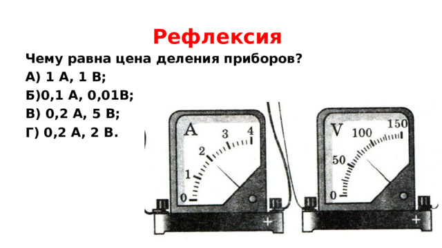 Рефлексия Чему равна цена деления приборов? А) 1 А, 1 В; Б)0,1 А, 0,01В; В) 0,2 А, 5 В; Г) 0,2 А, 2 В. 