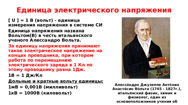 Единица электрического напряжения [ U ] = 1 B (вольт) - единица измерения напряжения в системе СИ Единица напряжения названа Вольтом(В) в честь итальянского ученого Алессандро Вольта. За единицу напряжения принимают такое электрическое напряжение на концах проводника, при котором работа по перемещению электрического заряда в 1 Кл по этому проводнику равна 1Дж. 1В = 1 Дж/Кл Дольные и кратные вольту единицы: 1мВ = 0,001В (милливольт) 1кВ = 1000В (киловольт)   Алесса́ндро Джузеппе Анто́нио Анаста́сио Во́льта (1745 - 1827г.), итальянский физик, химик и физиолог, один из основоположников учения об электричестве. 