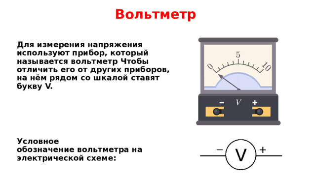 Вольтметр Для измерения напряжения используют прибор, который называется вольтметр Чтобы отличить его от других приборов, на нём рядом со шкалой ставят букву V.       Условное обозначение вольтметра на электрической схеме: 