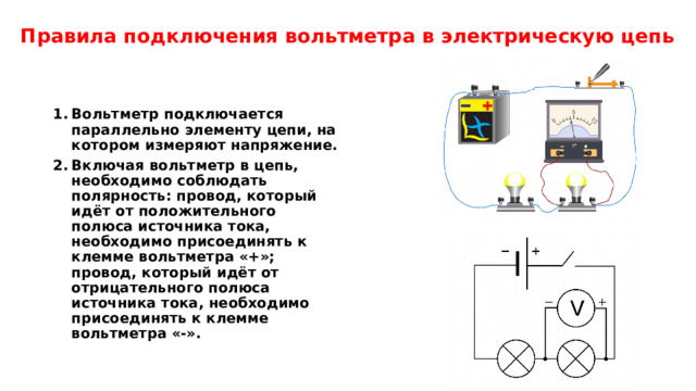Правила подключения вольтметра в электрическую цепь Вольтметр подключается параллельно элементу цепи, на котором измеряют напряжение. Включая вольтметр в цепь, необходимо соблюдать полярность: провод, который идёт от положительного полюса источника тока, необходимо присоединять к клемме вольтметра «+»; провод, который идёт от отрицательного полюса источника тока, необходимо присоединять к клемме вольтметра «-». 