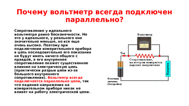 Почему вольтметр всегда подключен параллельно? Сопротивление у идеального вольтметра равно бесконечности. Но это у идеального, у реального оно значительно меньше, но все еще очень высоко. Поэтому при подключении измерительного прибора в цепь последовательно его показания не будут иметь ничего общего с правдой, а его внутреннее сопротивление окажет существенное влияние на электрическую цепь (практически разрыв цепи из-за большого внутреннего сопротивления). Вольтметр всегда подключается параллельно цепи , так что падение напряжения на измерительном приборе никак не влияет на работу электрической цепи. 