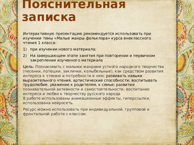 Пояснительная записка Интерактивную презентацию рекомендуется использовать при изучении темы «Малые жанры фольклора» курса внеклассного чтения 1 класса: при изучении нового материала; На завершающем этапе занятия при повторении и первичном закреплении изученного материала Цель:  Познакомить с малыми жанрами устного народного творчества (песенки, потешки, заклички, колыбельные), как средством развития интереса к чтению и потребности в нем; развивать навыки выразительного чтения, артистические способности; воспитывать трудолюбие, уважение к родителям, к семье; развитие познавательной активности и самостоятельности;  воспитание интереса и любви к творчеству русского народа  В работе использованы анимационные эффекты, гиперссылки, использована нейросеть. Ресурс можно использовать при индивидуальной, групповой и фронтальной работе с классом. 