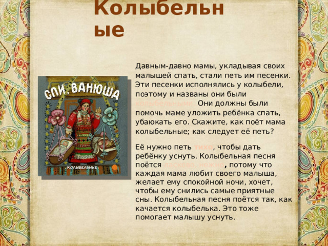 Колыбельные Давным-давно мамы, укладывая своих малышей спать, стали петь им песенки. Эти песенки исполнялись у колыбели, поэтому и названы они были колыбельными. Они должны были помочь маме уложить ребёнка спать, убаюкать его. Скажите, как поёт мама колыбельные; как следует её петь? Её нужно петь тихо , чтобы дать ребёнку уснуть. Колыбельная песня поётся ласково, нежно , потому что каждая мама любит своего малыша, желает ему спокойной ночи, хочет, чтобы ему снились самые приятные сны. Колыбельная песня поётся так, как качается колыбелька. Это тоже помогает малышу уснуть. 