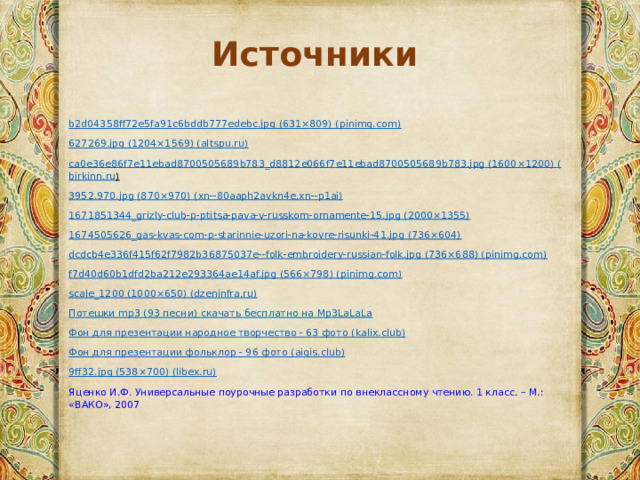 Источники b2d04358ff72e5fa91c6bddb777edebc.jpg (631×809) (pinimg.com)  627269.jpg (1204×1569) (altspu.ru)  ca 0 e 36 e 86 f 7 e 11 ebad 8700505689 b 783_ d 8812 e 066 f 7 e 11 ebad 8700505689 b 783. jpg (1600×1200) ( birkinn . ru )  3952.970.jpg (870×970) ( xn --80aaph2avkn4e.xn--p1ai) 1671851344_grizly-club-p-ptitsa-pava-v-russkom-ornamente-15.jpg (2000×1355) 1674505626_gas-kvas-com-p-starinnie-uzori-na-kovre-risunki-41.jpg (736×604) dcdcb4e336f415f62f7982b36875037e--folk-embroidery-russian-folk.jpg (736×688) (pinimg.com) f7d40d60b1dfd2ba212e293364ae14af.jpg (566×798) (pinimg.com) scale_1200 (1000×650) (dzeninfra.ru) Потешки mp3 (93 песни) скачать бесплатно на Mp3LaLaLa Фон для презентации народное творчество - 63 фото ( kalix.club ) Фон для презентации фольклор - 96 фото ( aigis.club ) 9ff32.jpg (538×700) (libex.ru) Яценко И.Ф. Универсальные поурочные разработки по внеклассному чтению. 1 класс. – М.: «ВАКО», 2007 