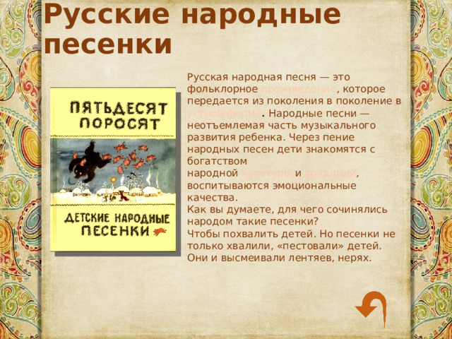 Русские народные песенки Русская народная песня — это фольклорное  произведение , которое передается из поколения в поколение в устной форме . Народные песни — неотъемлемая часть музыкального развития ребенка. Через пение народных песен дети знакомятся с богатством народной  культуры  и  традиций , воспитываются эмоциональные качества. Как вы думаете, для чего сочинялись народом такие песенки? Чтобы похвалить детей. Но песенки не только хвалили, «пестовали» детей. Они и высмеивали лентяев, нерях. 