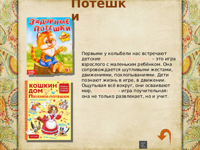 Потешки Первыми у колыбели нас встречают детские потешки. Потешки – это игра взрослого с маленьким ребёнком. Она сопровождается шутливыми жестами, движениями, похлопываниями. Дети познают жизнь в игре, в движении. Ощупывая всё вокруг, они осваивают мир. Потешка – игра поучительная: она не только развлекает, но и учит. 