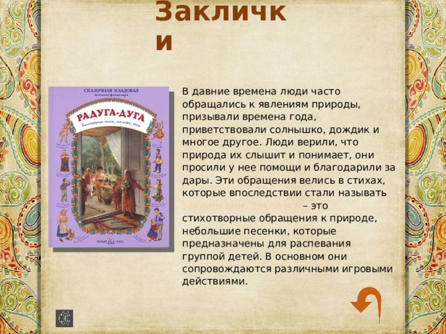 Заклички В давние времена люди часто обращались к явлениям природы, призывали времена года, приветствовали солнышко, дождик и многое другое. Люди верили, что природа их слышит и понимает, они просили у нее помощи и благодарили за дары. Эти обращения велись в стихах, которые впоследствии стали называть закличками. Заклички – это стихотворные обращения к природе, небольшие песенки, которые предназначены для распевания группой детей. В основном они сопровождаются различными игровыми действиями. 