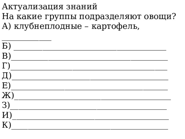 Актуализация знаний На какие группы подразделяют овощи? А) клубнеплодные – картофель, ____________ Б) _____________________________________ В)______________________________________ Г)______________________________________  Д)______________________________________  Е)______________________________________  Ж)______________________________________  З)______________________________________  И)______________________________________  К)______________________________________            