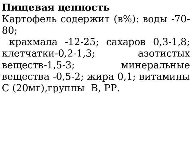 Пищевая ценность Картофель содержит (в%): воды -70-80;  крахмала -12-25; сахаров 0,3-1,8; клетчатки-0,2-1,3; азотистых веществ-1,5-3; минеральные вещества -0,5-2; жира 0,1; витамины С (20мг),группы В, РР. 