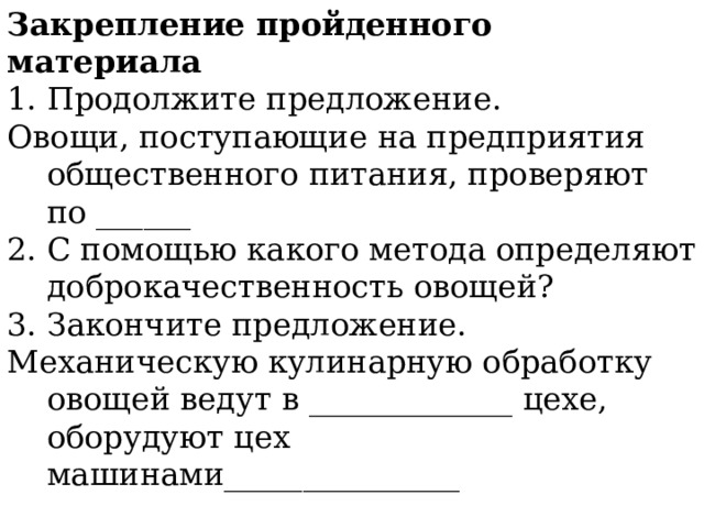 Закрепление пройденного материала Продолжите предложение. Овощи, поступающие на предприятия общественного питания, проверяют по ______ 2. С помощью какого метода определяют доброкачественность овощей? 3. Закончите предложение. Механическую кулинарную обработку овощей ведут в _____________ цехе, оборудуют цех машинами_______________ 