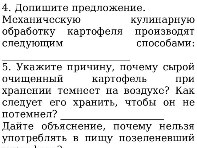 4. Допишите предложение. Механическую кулинарную обработку картофеля производят следующим способами: __________________________ 5. Укажите причину, почему сырой очищенный картофель при хранении темнеет на воздухе? Как следует его хранить, чтобы он не потемнел? _____________________ Дайте объяснение, почему нельзя употреблять в пищу позеленевший картофель? _____________________________ 