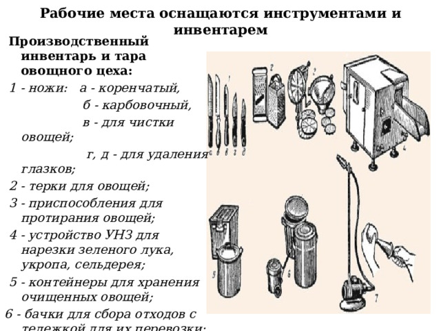 Рабочие места оснащаются инструментами и инвентарем  Производственный инвентарь и тара овощного цеха:   1 - ножи: а - коренчатый,  б - карбовочный,  в - для чистки овощей;  г, д - для удаления глазков;  2 - терки для овощей;  3 - приспособления для протирания овощей;  4 - устройство УНЗ для нарезки зеленого лука, укропа, сельдерея;  5 - контейнеры для хранения очищенных овощей; 6 - бачки для сбора отходов с тележкой для их перевозки;  7 - пневматическое приспособление для дочистки картофеля. 