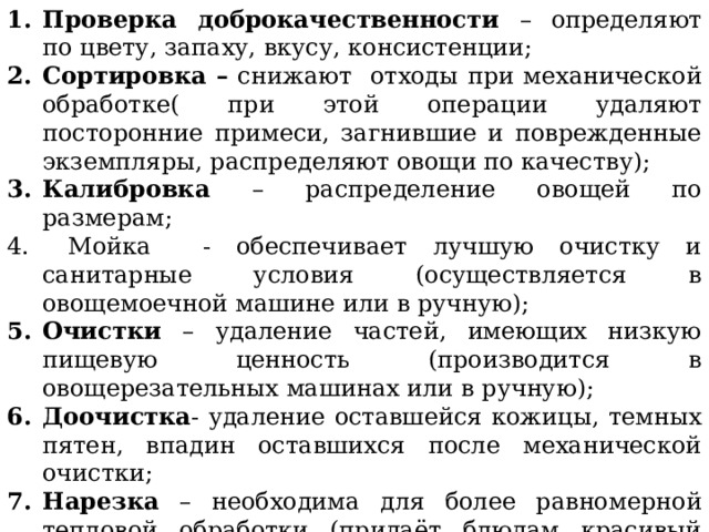 Проверка доброкачественности – определяют по цвету, запаху, вкусу, консистенции; Сортировка – снижают отходы при механической обработке( при этой операции удаляют посторонние примеси, загнившие и поврежденные экземпляры, распределяют овощи по качеству); Калибровка – распределение овощей по размерам;  Мойка - обеспечивает лучшую очистку и санитарные условия (осуществляется в овощемоечной машине или в ручную); Очистки – удаление частей, имеющих низкую пищевую ценность (производится в овощерезательных машинах или в ручную); Доочистка - удаление оставшейся кожицы, темных пятен, впадин оставшихся после механической очистки; Нарезка – необходима для более равномерной тепловой обработки (придаёт блюдам красивый внешний вид, улучшает вкус) 