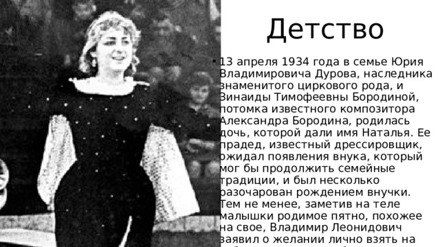 Детство 13 апреля 1934 года в семье Юрия Владимировича Дурова, наследника знаменитого циркового рода, и Зинаиды Тимофеевны Бородиной, потомка известного композитора Александра Бородина, родилась дочь, которой дали имя Наталья. Ее прадед, известный дрессировщик, ожидал появления внука, который мог бы продолжить семейные традиции, и был несколько разочарован рождением внучки. Тем не менее, заметив на теле малышки родимое пятно, похожее на свое, Владимир Леонидович заявил о желании лично взять на себя ее воспитание. Однако вскоре после крестин великий артист ушел из жизни. 