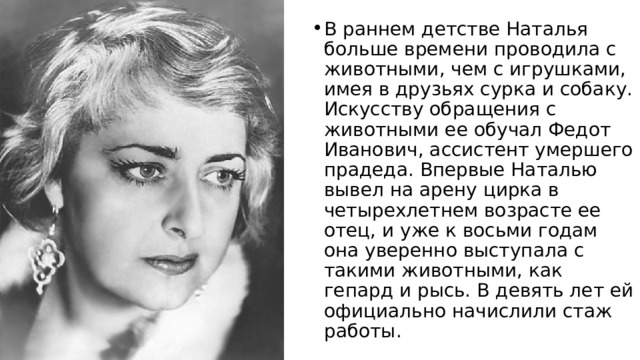 В раннем детстве Наталья больше времени проводила с животными, чем с игрушками, имея в друзьях сурка и собаку. Искусству обращения с животными ее обучал Федот Иванович, ассистент умершего прадеда. Впервые Наталью вывел на арену цирка в четырехлетнем возрасте ее отец, и уже к восьми годам она уверенно выступала с такими животными, как гепард и рысь. В девять лет ей официально начислили стаж работы. 