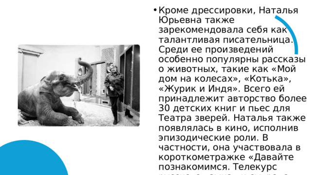 Кроме дрессировки, Наталья Юрьевна также зарекомендовала себя как талантливая писательница. Среди ее произведений особенно популярны рассказы о животных, такие как «Мой дом на колесах», «Котька», «Журик и Индя». Всего ей принадлежит авторство более 30 детских книг и пьес для Театра зверей. Наталья также появлялась в кино, исполнив эпизодические роли. В частности, она участвовала в короткометражке «Давайте познакомимся. Телекурс русского языка» и сыграла в советско-чехословацком фильме «Посторонним вход разрешен». 