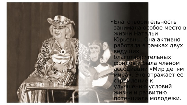 Благотворительность занимала особое место в жизни Натальи Юрьевны. Она активно работала в рамках двух ведущих благотворительных фондов и была членом ассоциации «Мир детям мира». Это отражает ее стремление к улучшению условий жизни и развитию потенциала молодежи. 