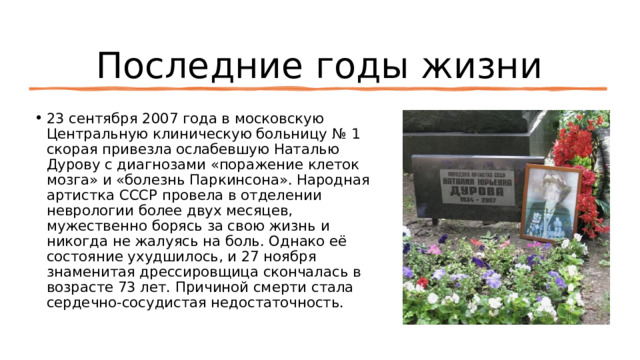 Последние годы жизни 23 сентября 2007 года в московскую Центральную клиническую больницу № 1 скорая привезла ослабевшую Наталью Дурову с диагнозами «поражение клеток мозга» и «болезнь Паркинсона». Народная артистка СССР провела в отделении неврологии более двух месяцев, мужественно борясь за свою жизнь и никогда не жалуясь на боль. Однако её состояние ухудшилось, и 27 ноября знаменитая дрессировщица скончалась в возрасте 73 лет. Причиной смерти стала сердечно-сосудистая недостаточность. 