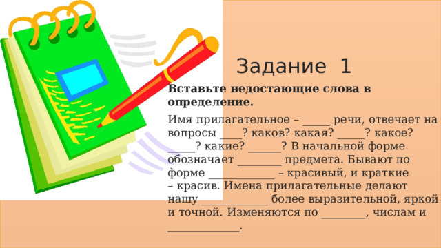 Задание 1 Вставьте недостающие слова в определение. Имя прилагательное – _____ речи, отвечает на вопросы ____? каков? какая? _____? какое? _____? какие? ______? В начальной форме обозначает ________ предмета. Бывают по форме ____________ – красивый, и краткие – красив. Имена прилагательные делают нашу ____________ более выразительной, яркой и точной. Изменяются по ________, числам и _____________. 