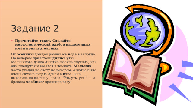 Задание 2 Прочитайте текст. Сделайте морфологический разбор выделенных имён прилагательных. От осенних 3  дождей разлилась вода в запруде. По вечерам прилетали дикие 3  утки. Мельникова дочка Анютка любила слушать, как они плещутся и возятся в темноте. Мельник часто уходил на охоту по вечерам. Анютке было очень скучно сидеть одной в избе . Она выходила на плотину, звала: 