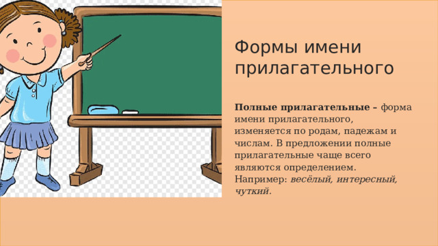 Формы имени прилагательного Полные прилагательные –  форма имени прилагательного, изменяется по родам, падежам и числам. В предложении полные прилагательные чаще всего являются определением. Например:  весёлый, интересный, чуткий. 