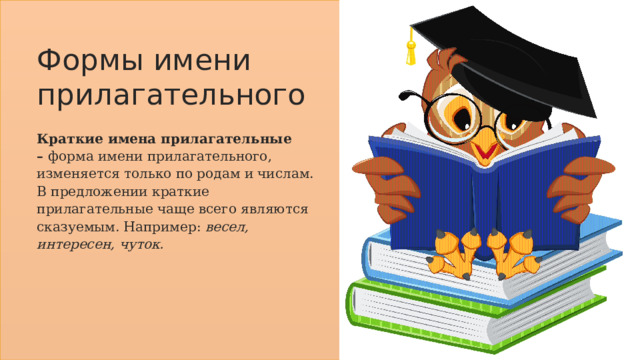 Формы имени прилагательного Краткие имена прилагательные –  форма имени прилагательного, изменяется только по родам и числам. В предложении краткие прилагательные чаще всего являются сказуемым. Например:  весел, интересен, чуток. 