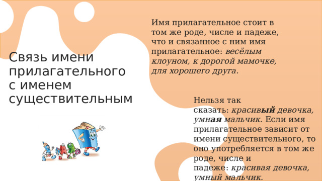 Имя прилагательное стоит в том же роде, числе и падеже, что и связанное с ним имя прилагательное:  весёлым клоуном, к дорогой мамочке, для хорошего друга. Связь имени прилагательного с именем существительным Нельзя так сказать:  красив ый  девочка, умн ая  мальчик.  Если имя прилагательное зависит от имени существительного, то оно употребляется в том же роде, числе и падеже:  красивая девочка, умный мальчик. 