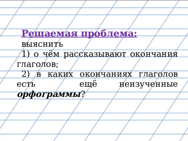 Решаемая проблема:    выяснить 1) о чём рассказывают окончания глаголов; 2) в каких окончаниях глаголов есть ещё неизученные орфограммы ? 