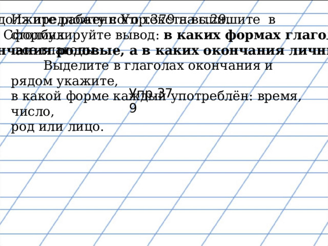 Продолжите работу с Упр.379 на с.29.  Сформулируйте вывод: в каких формах глаголов окончания родовые, а в каких окончания личные? Из предложенного текста выпишите в столбик  все глаголы.  Выделите в глаголах окончания и рядом укажите, в какой форме каждый употреблён: время, число, род или лицо. Упр.379 