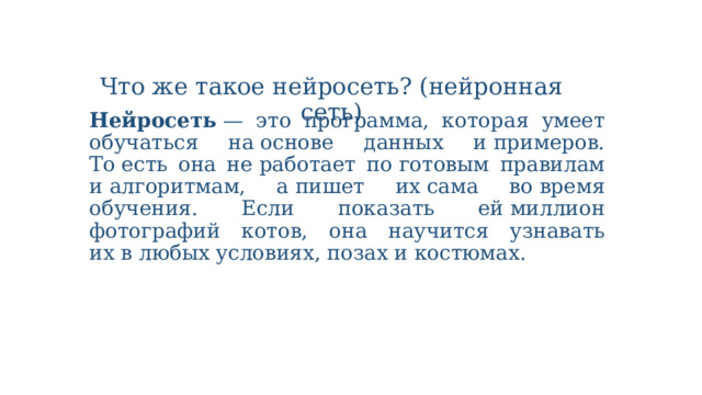 Что же такое нейросеть? (нейронная сеть) Нейросеть  — это программа, которая умеет обучаться на основе данных и примеров. То есть она не работает по готовым правилам и алгоритмам, а пишет их сама во время обучения. Если показать ей миллион фотографий котов, она научится узнавать их в любых условиях, позах и костюмах. 