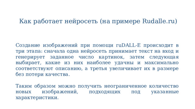 Как работает нейросеть (на примере Rudalle.ru)   Создание изображений при помощи ruDALL-E происходит в три этапа: сначала одна нейросеть принимает текст на вход и генерирует заданное число картинок, затем следующая выбирает, какие из них наиболее удачны и максимально соответствуют описанию, а третья увеличивает их в размере без потери качества. Таким образом можно получить неограниченное количество новых изображений, подходящих под указанные характеристики. 