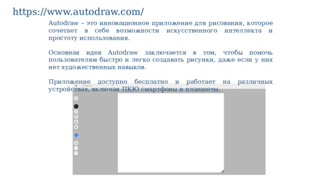 https://www.autodraw.com/ Autodraw – это инновационное приложение для рисования, которое сочетает в себе возможности искусственного интеллекта и простоту использования. Основная идея Autodraw заключается в том, чтобы помочь пользователям быстро и легко создавать рисунки, даже если у них нет художественных навыков. Приложение доступно бесплатно и работает на различных устройствах, включая ПКЮ смартфоны и планшеты . 