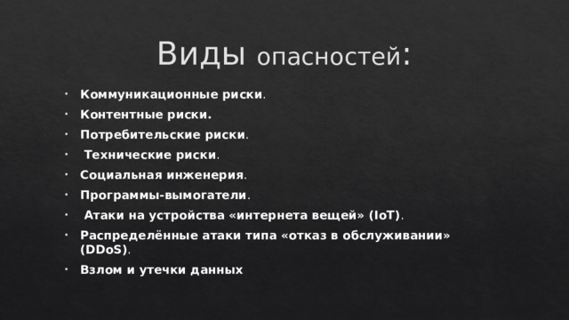 Виды опасностей : Коммуникационные риски .   Контентные риски. Потребительские риски .  Технические риски . Социальная инженерия . Программы-вымогатели .  Атаки на устройства «интернета вещей» (IoT) . Распределённые атаки типа «отказ в обслуживании» (DDoS) . Взлом и утечки данных 