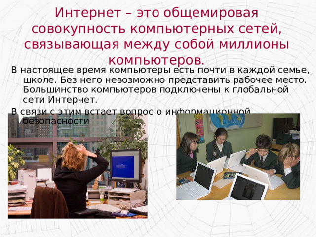 Интернет – это общемировая совокупность компьютерных сетей, связывающая между собой миллионы компьютеров. В настоящее время компьютеры есть почти в каждой семье, школе. Без него невозможно представить рабочее место. Большинство компьютеров подключены к глобальной сети Интернет. В связи с этим встает вопрос о информационной безопасности 