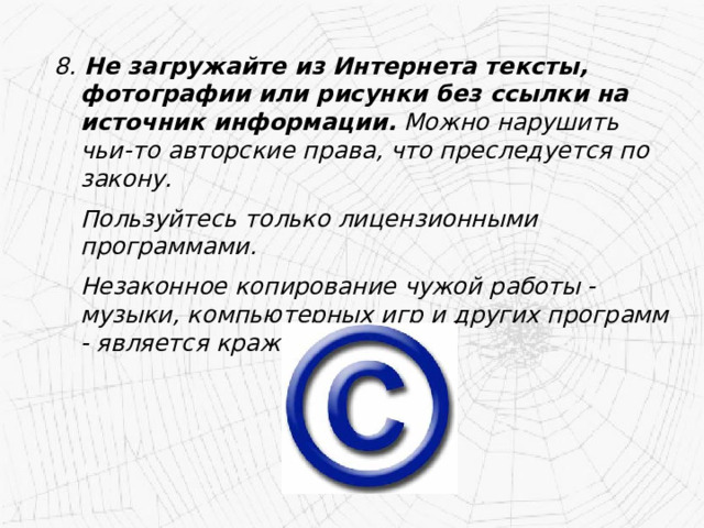 8. Не загружайте из Интернета тексты, фотографии или рисунки без ссылки на источник информации. Можно нарушить чьи-то авторские права, что преследуется по закону.   Пользуйтесь только лицензионными программами.  Незаконное копирование чужой работы - музыки, компьютерных игр и других программ - является кражей. 