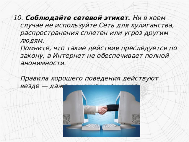 10. Соблюдайте сетевой этикет. Ни в коем случае не используйте Сеть для хулиганства, распространения сплетен или угроз другим людям.  Помните, что такие действия преследуется по закону, а Интернет не обеспечивает полной анонимности.   Правила хорошего поведения действуют везде — даже в виртуальном мире. 