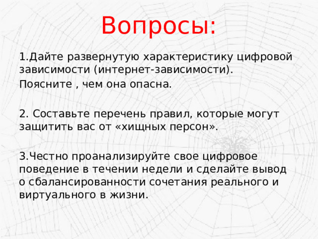 Вопросы: 1.Дайте развернутую характеристику цифровой зависимости (интернет-зависимости). Поясните , чем она опасна. 2. Составьте перечень правил, которые могут защитить вас от «хищных персон». 3.Честно проанализируйте свое цифровое поведение в течении недели и сделайте вывод о сбалансированности сочетания реального и виртуального в жизни. 