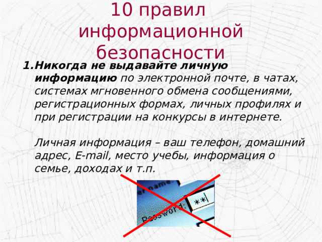 10 правил  информационной безопасности Никогда не выдавайте личную информацию по электронной почте, в чатах, системах мгновенного обмена сообщениями, регистрационных формах, личных профилях и при регистрации на конкурсы в интернете.   Личная информация – ваш телефон, домашний адрес, E-mail, место учебы, информация о семье, доходах и т.п. 