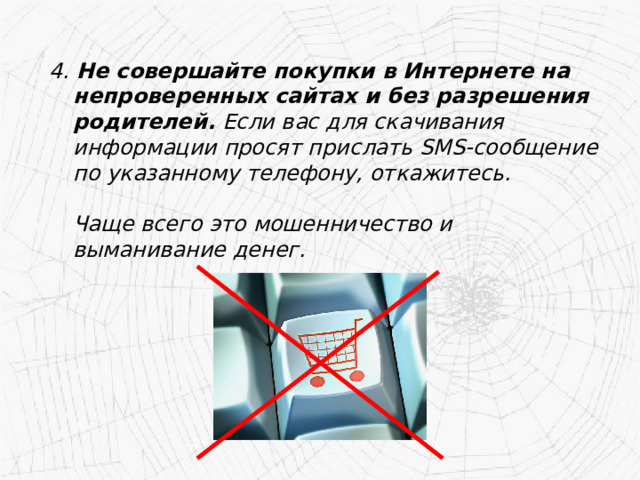 4. Не совершайте покупки в Интернете на непроверенных сайтах и без разрешения родителей. Если вас для скачивания информации просят прислать SMS-сообщение по указанному телефону, откажитесь.   Чаще всего это мошенничество и выманивание денег. 