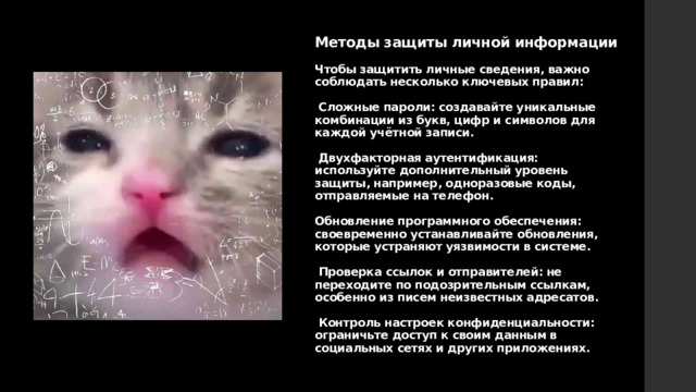 Методы защиты личной информации   Чтобы защитить личные сведения, важно соблюдать несколько ключевых правил:   Сложные пароли: создавайте уникальные комбинации из букв, цифр и символов для каждой учётной записи.   Двухфакторная аутентификация: используйте дополнительный уровень защиты, например, одноразовые коды, отправляемые на телефон.    Обновление программного обеспечения: своевременно устанавливайте обновления, которые устраняют уязвимости в системе.   Проверка ссылок и отправителей: не переходите по подозрительным ссылкам, особенно из писем неизвестных адресатов.   Контроль настроек конфиденциальности: ограничьте доступ к своим данным в социальных сетях и других приложениях. 