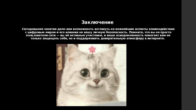   Заключение   Сегодняшнее занятие дало вам возможность взглянуть на важнейшие аспекты взаимодействия с цифровым миром и его влияния на вашу личную безопасность. Помните, что вы не просто пользователи сети — вы её активные участники, и ваша осведомленность помогает вам не только защищать себя, но и поддерживать доверительную атмосферу в интернете.   