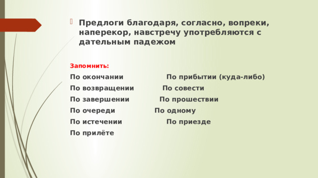 Предлоги благодаря, согласно, вопреки, наперекор, навстречу употребляются с дательным падежом  Запомнить:  По окончании  По прибытии (куда-либо)  По возвращении  По совести По завершении По прошествии  По очереди  По одному  По истечении  По приезде  По прилёте 