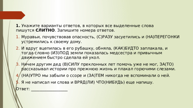 1.  Укажите варианты ответов, в которых все выделенные слова пишутся  СЛИТНО . Запишите номера ответов. Муравьи, почувствовав опасность, (С)РАЗУ засуетились и (НА)ПЕРЕГОНКИ устремились к своему дому.  И вдруг вцепилась в его рубашку, обняла, (КАК)БУДТО заплакала, и тогда словно (ИЗ)ПОД земли показалась медсестра и привычным движением быстро сделала ей укол. Ничем другим дед (В)СИЛУ преклонных лет помочь уже не мог, ЗА(ТО) рассказывал истории про прежнюю жизнь и плакал горючими слезами. (НА)УТРО мы забыли о ссоре и (ЗА)ТЕМ никогда не вспоминали о ней. Я не написал ни слова и ВРЯД(ЛИ) ЧТО(НИБУДЬ) еще напишу.  Ответ: __________________ 