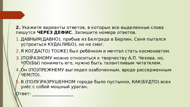 2.  Укажите варианты ответов, в которых все выделенные слова пишутся  ЧЕРЕЗ ДЕФИС . Запишите номера ответов. ДАВНЫМ(ДАВНО), прибыв из Белграда в Берлин, Сеня пытался устроиться КУДА(ЛИБО), но не смог. Я КОГДА(ТО) ТО(ЖЕ) был ребёнком и мечтал стать космонавтом. (ПО)РАЗНОМУ можно относиться к творчеству А.П. Чехова, но, ЧТО(БЫ) понимать его, нужно быть талантливым читателем. Он (ПО)ПРЕЖНЕМУ выглядел озабоченным, вроде рассерженным ЧЕМ(ТО). В (ПОЛУ)РАЗРУШЕННОМ городе было пустынно, КАК(БУДТО) всех унёс с собой мощный ураган.  Ответ: ___________________ 