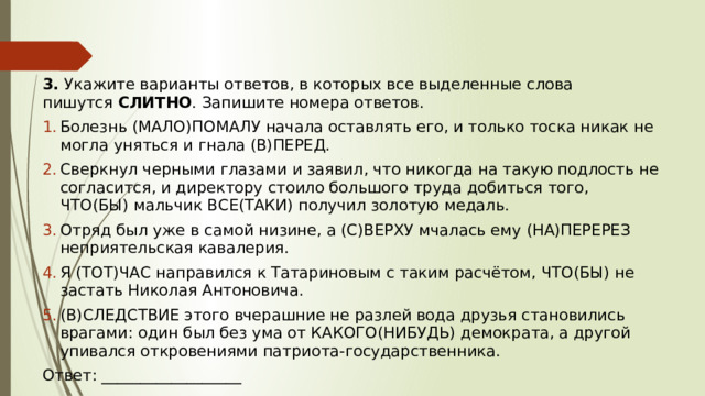 3.  Укажите варианты ответов, в которых все выделенные слова пишутся  СЛИТНО . Запишите номера ответов. Болезнь (МАЛО)ПОМАЛУ начала оставлять его, и только тоска никак не могла уняться и гнала (В)ПЕРЕД. Сверкнул черными глазами и заявил, что никогда на такую подлость не согласится, и директору стоило большого труда добиться того, ЧТО(БЫ) мальчик ВСЕ(ТАКИ) получил золотую медаль. Отряд был уже в самой низине, а (С)ВЕРХУ мчалась ему (НА)ПЕРЕРЕЗ неприятельская кавалерия. Я (ТОТ)ЧАС направился к Татариновым с таким расчётом, ЧТО(БЫ) не застать Николая Антоновича. (В)СЛЕДСТВИЕ этого вчерашние не разлей вода друзья становились врагами: один был без ума от КАКОГО(НИБУДЬ) демократа, а другой упивался откровениями патриота-государственника. Ответ: __________________ 