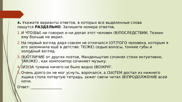 4 .  Укажите варианты ответов, в которых все выделенные слова пишутся  РАЗДЕЛЬНО . Запишите номера ответов. И ЧТО(БЫ) ни говорил и ни делал этот человек (В)ПОСЛЕДСТВИИ, Тезкин ему больше не верил.  На первый взгляд дядя совсем не отличался (ОТ)ТОГО человека, которым я его запомнила ещё в детстве: ТЕ(ЖЕ) седые волосы, тонкие губы и холодный взгляд. (В)ОТЛИЧИЕ от других поэтов, Мандельштам сочинял стихи интуитивно, ТАК(ЖЕ) , как композитор сочиняет музыку. (ИЗ)ЗА тумана ничего не было видно (ВО)КРУГ. Очень долго он не мог уснуть, ворочался, а (ЗА)ТЕМ достал из нижнего ящика стола потертую тетрадь, зажег свечи читал (В)ПРОДОЛЖЕНИЕ всей ночи.  Ответ: _________________ 