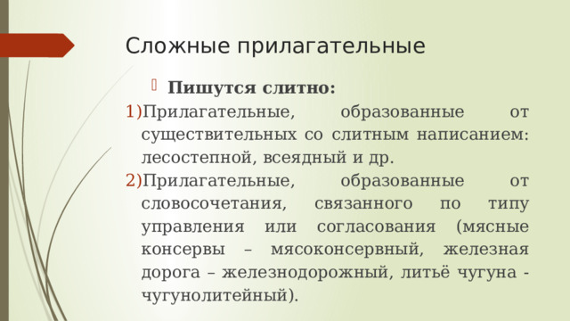 Сложные прилагательные Пишутся  слитно: Прилагательные, образованные от существительных со слитным написанием: лесостепной, всеядный и др. Прилагательные, образованные от словосочетания, связанного по типу управления или согласования (мясные консервы – мясоконсервный, железная дорога – железнодорожный, литьё чугуна - чугунолитейный). 